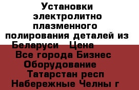 Установки электролитно-плазменного  полирования деталей из Беларуси › Цена ­ 100 - Все города Бизнес » Оборудование   . Татарстан респ.,Набережные Челны г.